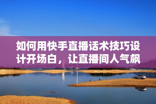 如何用快手直播话术技巧设计开场白，让直播间人气飙升
