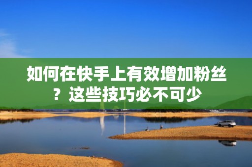 如何在快手上有效增加粉丝?这些技巧必不可少