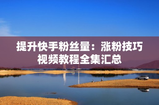 提升快手粉丝量:涨粉技巧视频教程全集汇总