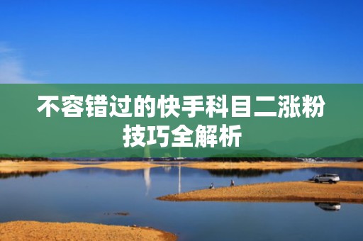 不容错过的快手科目二涨粉技巧全解析