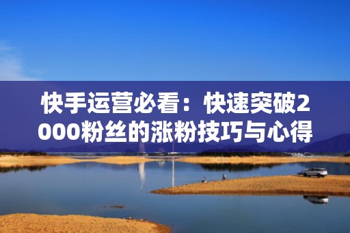 快手运营必看：快速突破2000粉丝的涨粉技巧与心得