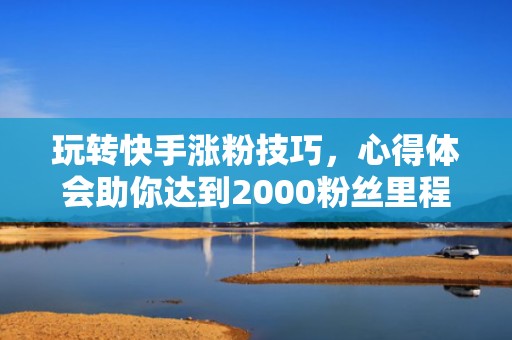 玩转快手涨粉技巧,心得体会助你达到2000粉丝里程碑
