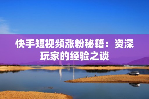 快手短视频涨粉秘籍：资深玩家的经验之谈