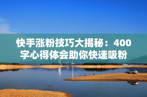 快手涨粉技巧大揭秘：400字心得体会助你快速吸粉