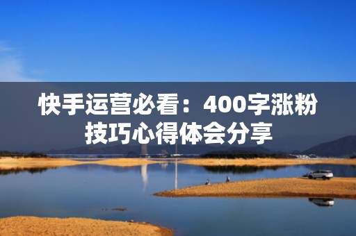 快手运营必看:400字涨粉技巧心得体会分享