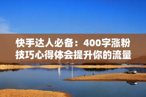 快手达人必备:400字涨粉技巧心得体会提升你的流量