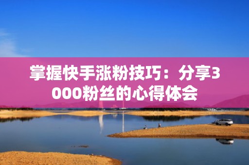 掌握快手涨粉技巧:分享3000粉丝的心得体会