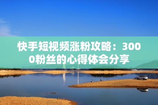 快手短视频涨粉攻略：3000粉丝的心得体会分享