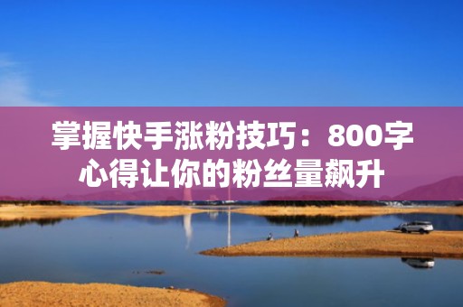 掌握快手涨粉技巧：800字心得让你的粉丝量飙升