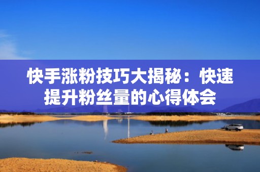 快手涨粉技巧大揭秘:快速提升粉丝量的心得体会