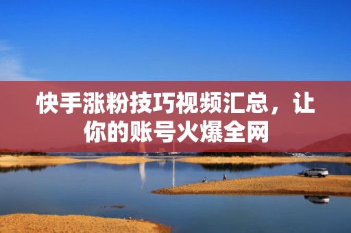 快手涨粉技巧视频汇总,让你的账号火爆全网