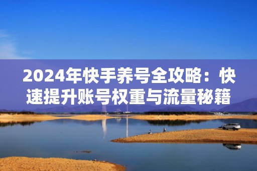 2024年快手养号全攻略：快速提升账号权重与流量秘籍