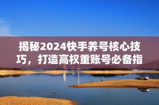 揭秘2024快手养号核心技巧，打造高权重账号必备指南