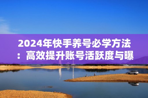 2024年快手养号必学方法：高效提升账号活跃度与曝光率