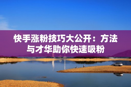 快手涨粉技巧大公开：方法与才华助你快速吸粉