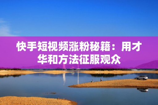 快手短视频涨粉秘籍:用才华和方法征服观众