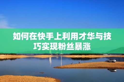 如何在快手上利用才华与技巧实现粉丝暴涨