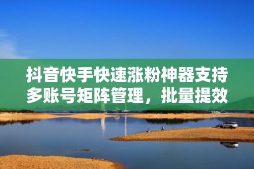 抖音快手快速涨粉神器支持多账号矩阵管理，批量提效，日均增粉500+真实活跃用户