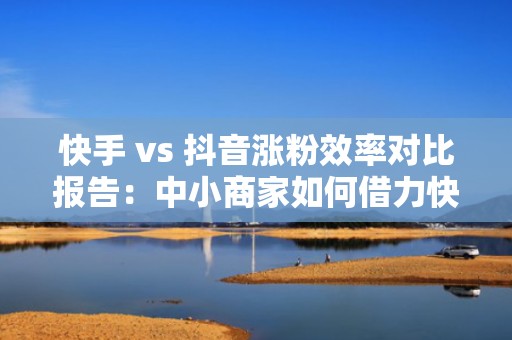 快手 vs 抖音涨粉效率对比报告：中小商家如何借力快手老铁经济实现低成本冷启动