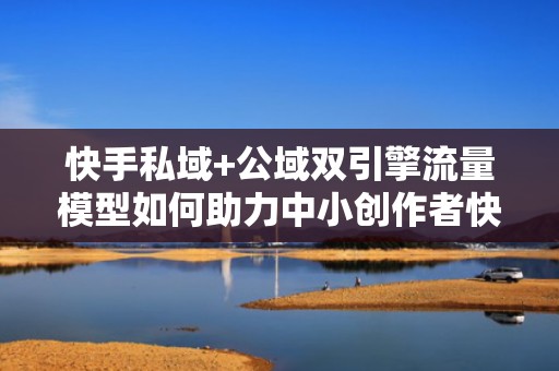 快手私域+公域双引擎流量模型如何助力中小创作者快速突破1万粉丝