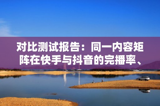 对比测试报告：同一内容矩阵在快手与抖音的完播率、关注转化率及投流ROI深度解析