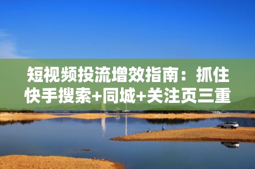 短视频投流增效指南：抓住快手搜索+同城+关注页三重流量入口，打造可持续涨粉闭环