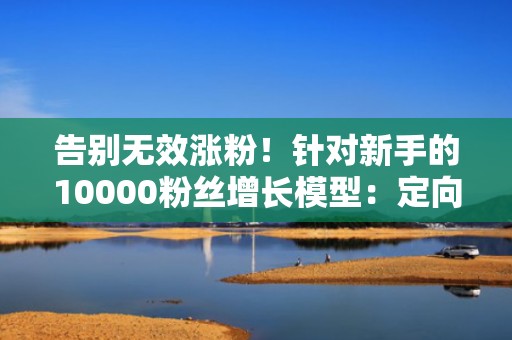 告别无效涨粉！针对新手的10000粉丝增长模型：定向投流×黄金3秒×完播强化