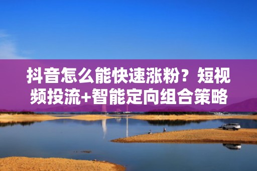 抖音怎么能快速涨粉？短视频投流+智能定向组合策略，让自然流量与付费流量双爆发