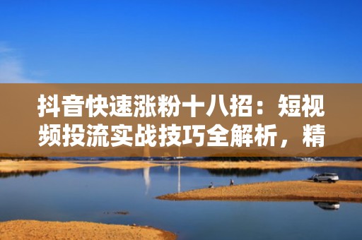 抖音快速涨粉十八招：短视频投流实战技巧全解析，精准触达目标用户提升转化率