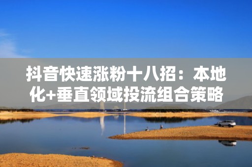 抖音快速涨粉十八招：本地化+垂直领域投流组合策略，低成本撬动高活跃粉丝增长