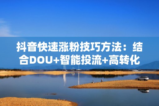 抖音快速涨粉技巧方法：结合DOU+智能投流+高转化选题模板，让自然流量与付费流量双爆发