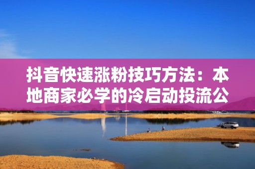 抖音快速涨粉技巧方法：本地商家必学的冷启动投流公式，0粉丝也能实现日增300+精准粉