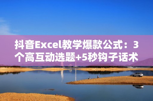 抖音Excel教学爆款公式：3个高互动选题+5秒钩子话术，助你7天涨粉1万+
