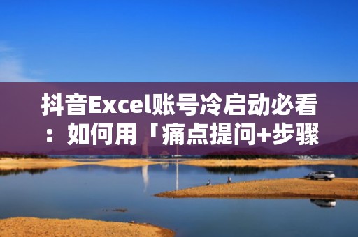抖音Excel账号冷启动必看：如何用「痛点提问+步骤截图+结果对比」三段式脚本撬动自然流量+付费放量双增长