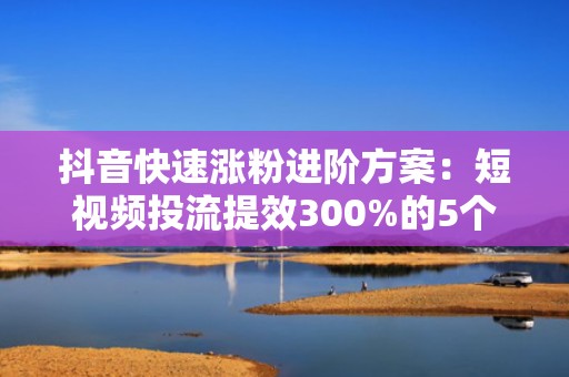 抖音快速涨粉进阶方案：短视频投流提效300%的5个实操技巧与AB测试模板