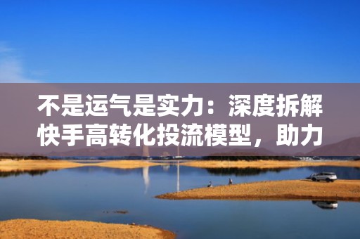 不是运气是实力：深度拆解快手高转化投流模型，助力账号实现可持续粉丝跃迁