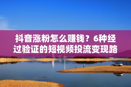 抖音涨粉怎么赚钱？6种经过验证的短视频投流变现路径，新手也能快速起号