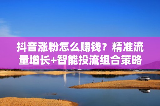 抖音涨粉怎么赚钱？精准流量增长+智能投流组合策略，让账号商业价值翻倍