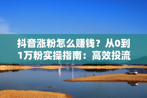 抖音涨粉怎么赚钱？从0到1万粉实操指南：高效投流打法+高转化内容模型