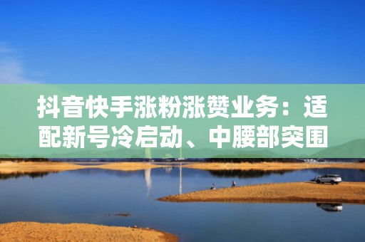 抖音快手涨粉涨赞业务：适配新号冷启动、中腰部突围、头部账号破圈的全周期增长策略