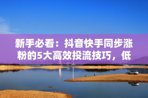 新手必看：抖音快手同步涨粉的5大高效投流技巧，低成本撬动自然流量池