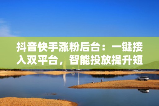 抖音快手涨粉后台：一键接入双平台，智能投放提升短视频自然流量与付费投流转化率