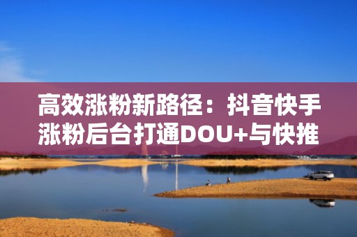 高效涨粉新路径：抖音快手涨粉后台打通DOU+与快推底层接口，实现跨平台流量协同增长