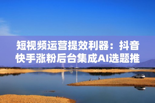短视频运营提效利器：抖音快手涨粉后台集成AI选题推荐、黄金发布时间预测与爆款复刻功能