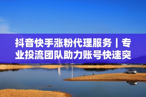 抖音快手涨粉代理服务|专业投流团队助力账号快速突破流量瓶颈