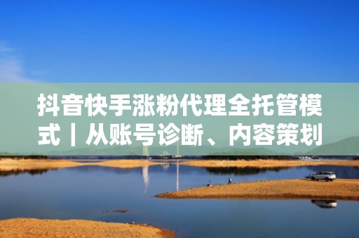 抖音快手涨粉代理全托管模式｜从账号诊断、内容策划到投流优化一站式交付