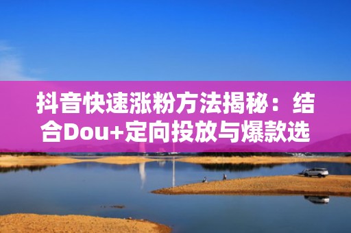 抖音快速涨粉方法揭秘:结合Dou+定向投放与爆款选题库,ROI提升1.8倍