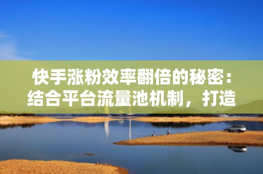 快手涨粉效率翻倍的秘密：结合平台流量池机制，打造可持续增长的内容投流闭环