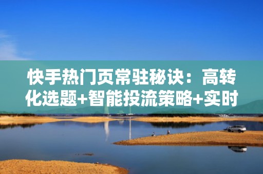 快手热门页常驻秘诀：高转化选题+智能投流策略+实时数据优化三步闭环