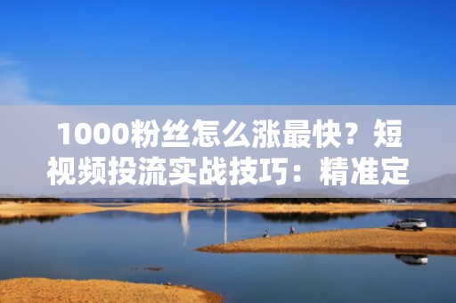1000粉丝怎么涨最快？短视频投流实战技巧：精准定向+高转化素材组合打法